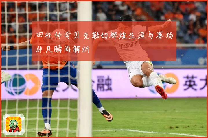 田径传奇贝克勒的辉煌生涯与赛场非凡瞬间解析